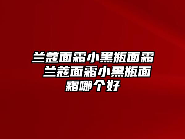 蘭蔻面霜小黑瓶面霜 蘭蔻面霜小黑瓶面霜哪個(gè)好